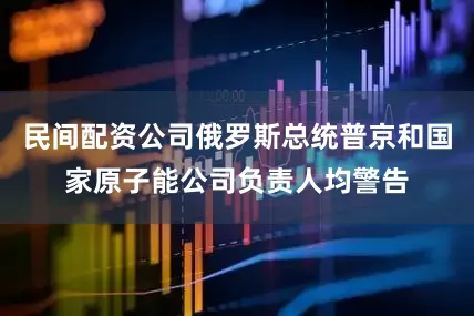 民间配资公司俄罗斯总统普京和国家原子能公司负责人均警告