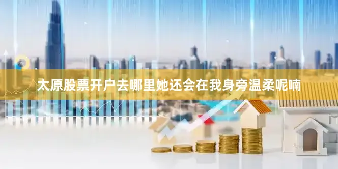 太原股票开户去哪里她还会在我身旁温柔呢喃