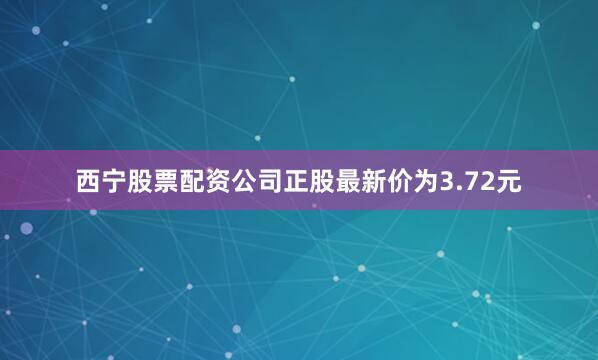 西宁股票配资公司正股最新价为3.72元