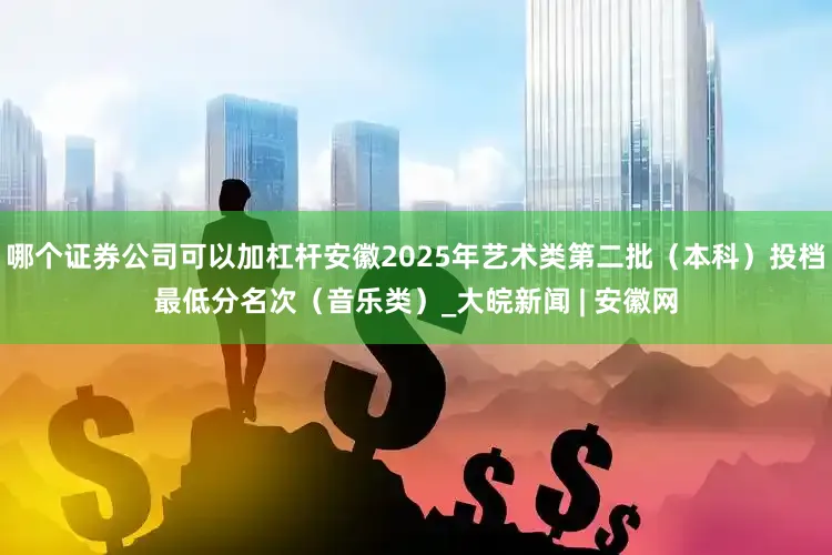 哪个证券公司可以加杠杆安徽2025年艺术类第二批（本科）投档最低分名次（音乐类）_大皖新闻 | 安徽网