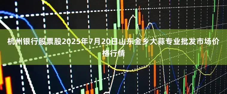 杭州银行股票股2025年7月20日山东金乡大蒜专业批发市场价格行情