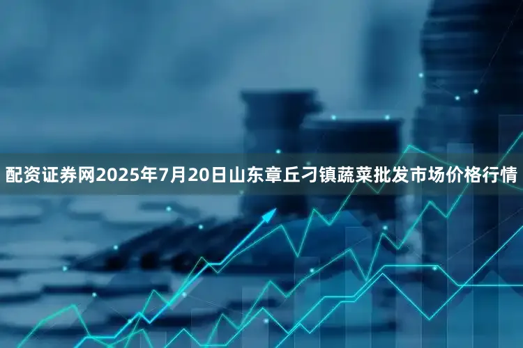 配资证券网2025年7月20日山东章丘刁镇蔬菜批发市场价格行情