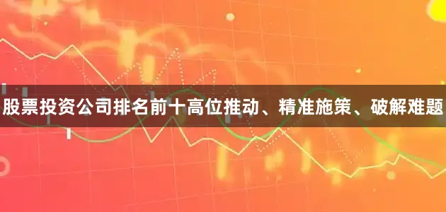 股票投资公司排名前十高位推动、精准施策、破解难题