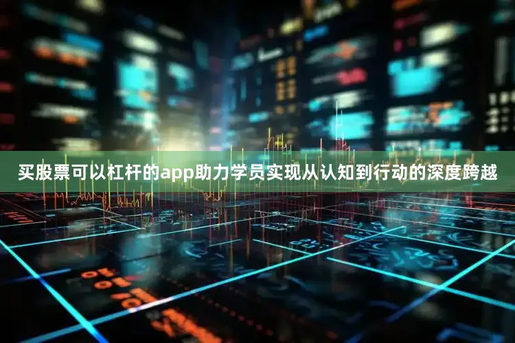 买股票可以杠杆的app助力学员实现从认知到行动的深度跨越