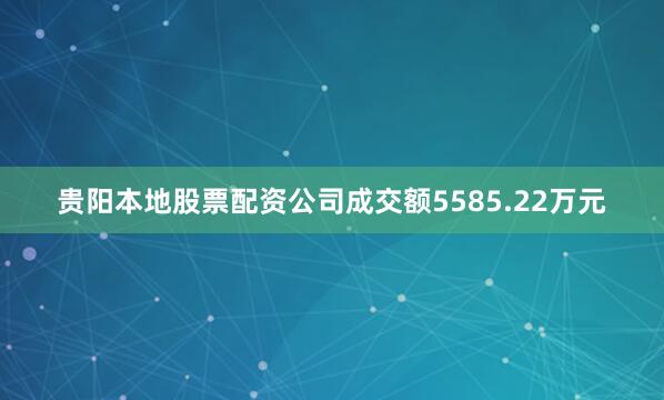 贵阳本地股票配资公司成交额5585.22万元