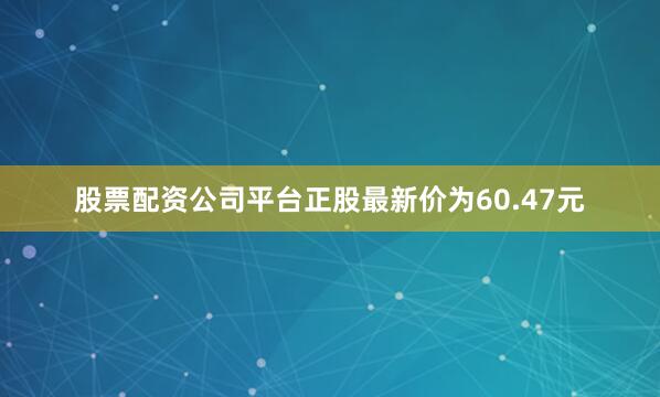 股票配资公司平台正股最新价为60.47元