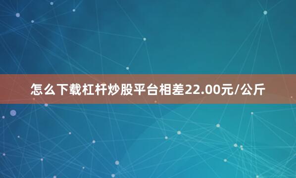 怎么下载杠杆炒股平台相差22.00元/公斤