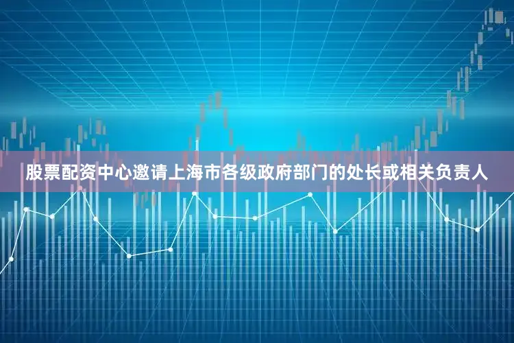 股票配资中心邀请上海市各级政府部门的处长或相关负责人