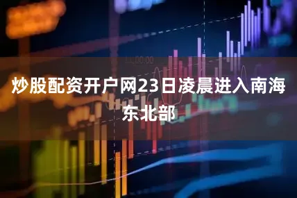 炒股配资开户网23日凌晨进入南海东北部