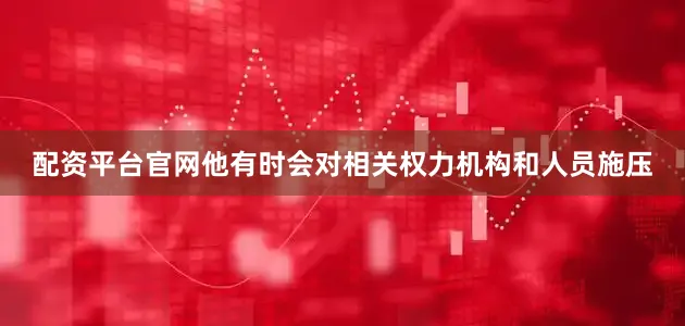 配资平台官网他有时会对相关权力机构和人员施压